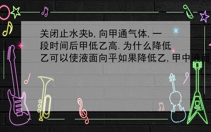 关闭止水夹b,向甲通气体,一段时间后甲低乙高.为什么降低乙可以使液面向平如果降低乙,甲中液面是上升还是下降,乙呢?