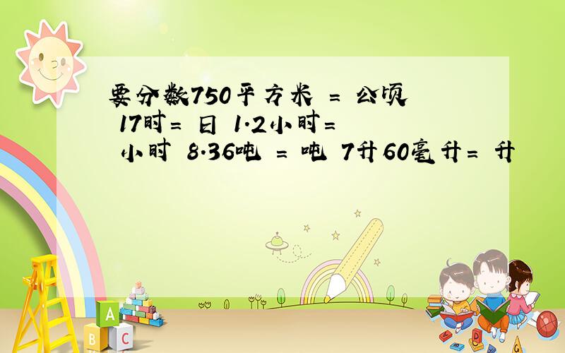 要分数750平方米 = 公顷 17时= 日 1.2小时= 小时 8.36吨 = 吨 7升60毫升= 升