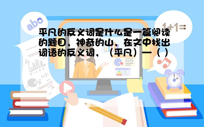 平凡的反义词是什么是一篇阅读的题目，神奇的山，在文中找出词语的反义词，（平凡）—（ ）