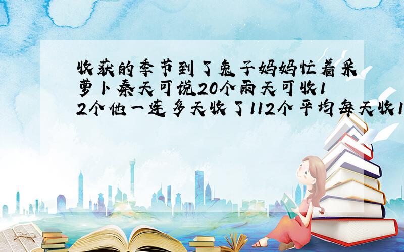 收获的季节到了兔子妈妈忙着采萝卜秦天可说20个雨天可收12个他一连多天收了112个平均每天收14个几个雨天?