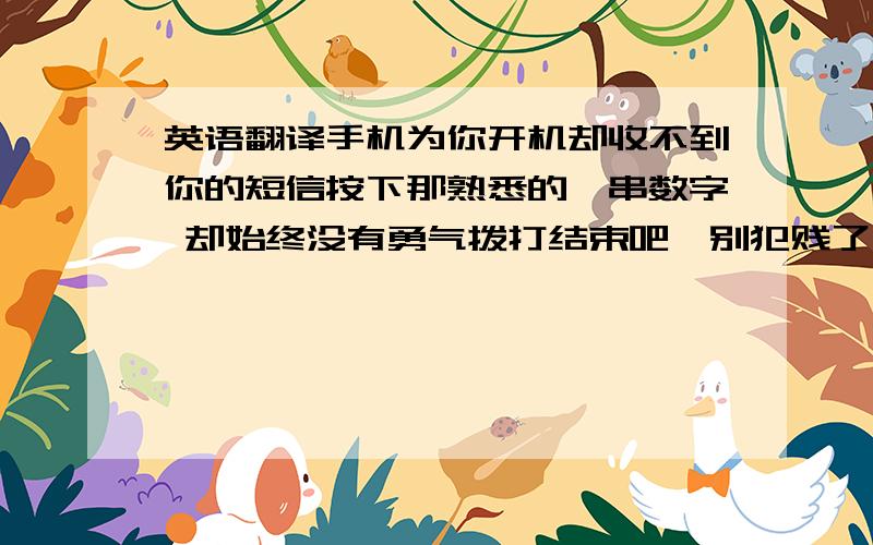 英语翻译手机为你开机却收不到你的短信按下那熟悉的一串数字 却始终没有勇气拨打结束吧、别犯贱了 他真的不值得你等待