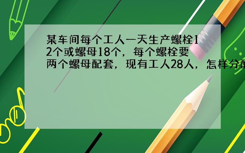 某车间每个工人一天生产螺栓12个或螺母18个，每个螺栓要两个螺母配套，现有工人28人，怎样分配生产螺栓与螺母的人数，才能