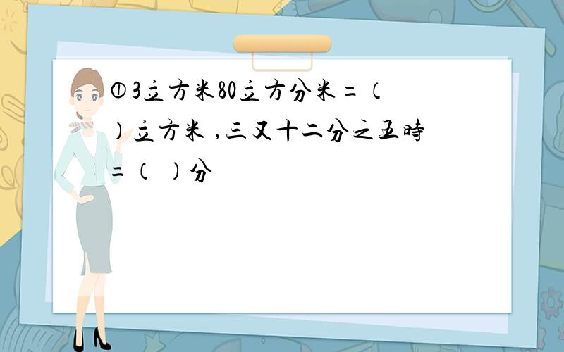 ①3立方米80立方分米=（ ）立方米 ,三又十二分之五时=（ ）分