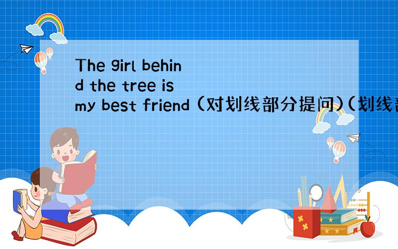 The girl behind the tree is my best friend (对划线部分提问)(划线部分:be