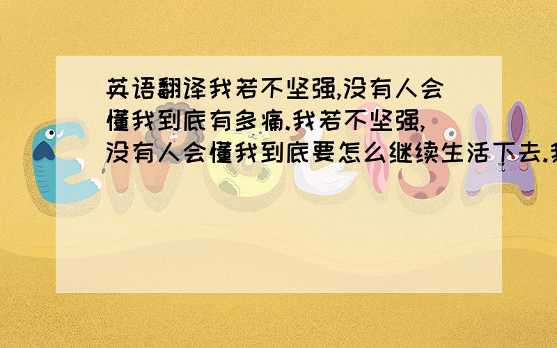 英语翻译我若不坚强,没有人会懂我到底有多痛.我若不坚强,没有人会懂我到底要怎么继续生活下去.我若不坚强,没有人知道我经历