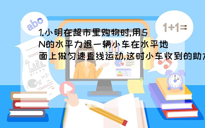 1.小明在超市里购物时,用5N的水平力退一辆小车在水平地面上做匀速直线运动,这时小车收到的助力为___N,突然,他发现前