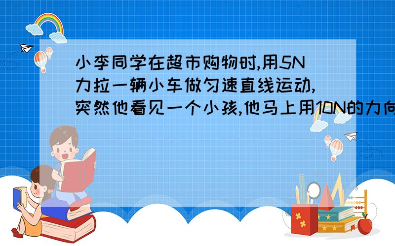 小李同学在超市购物时,用5N力拉一辆小车做匀速直线运动,突然他看见一个小孩,他马上用10N的力向后拉车,车减速,在减速过