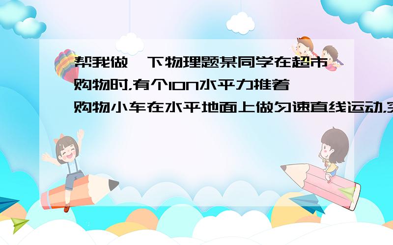 帮我做一下物理题某同学在超市购物时，有个10N水平力推着购物小车在水平地面上做匀速直线运动，突然他前面有位老人，于是马上