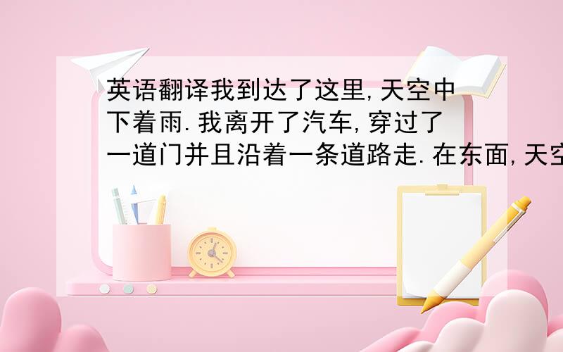 英语翻译我到达了这里,天空中下着雨.我离开了汽车,穿过了一道门并且沿着一条道路走.在东面,天空变得很亮,但在道路旁边,这