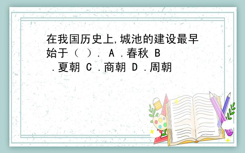 在我国历史上,城池的建设最早始于（ ）. A .春秋 B .夏朝 C .商朝 D .周朝