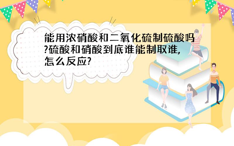 能用浓硝酸和二氧化硫制硫酸吗?硫酸和硝酸到底谁能制取谁,怎么反应?