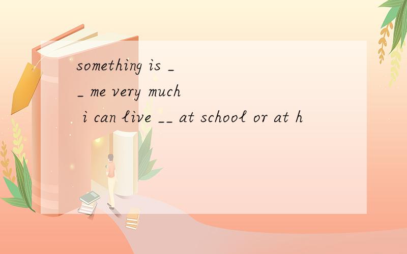 something is __ me very much i can live __ at school or at h