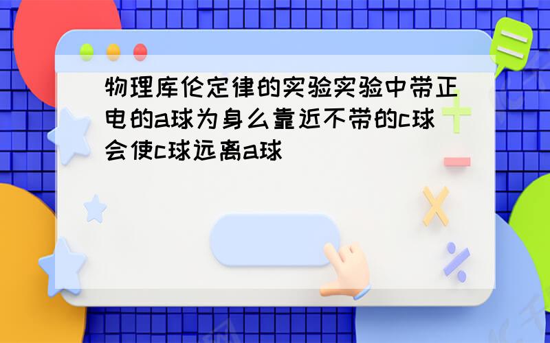 物理库伦定律的实验实验中带正电的a球为身么靠近不带的c球会使c球远离a球