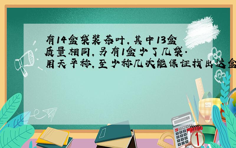 有14盒袋装茶叶,其中13盒质量相同,另有1盒少了几袋.用天平称,至少称几次能保证找出这盒茶叶?