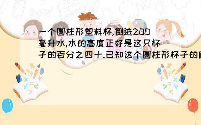 一个圆柱形塑料杯,倒进200毫升水,水的高度正好是这只杯子的百分之四十.已知这个圆柱形杯子的底面积是50