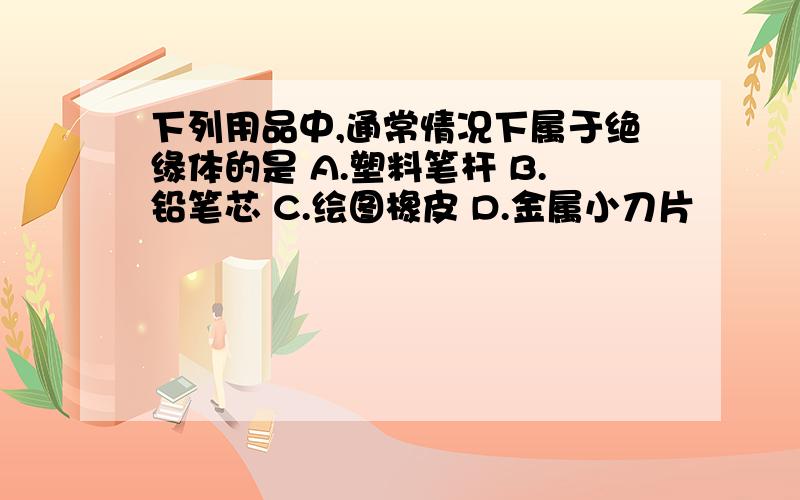 下列用品中,通常情况下属于绝缘体的是 A.塑料笔杆 B.铅笔芯 C.绘图橡皮 D.金属小刀片