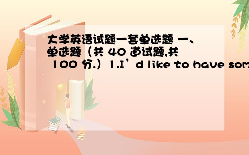 大学英语试题一套单选题 一、单选题（共 40 道试题,共 100 分.）1.I’d like to have some