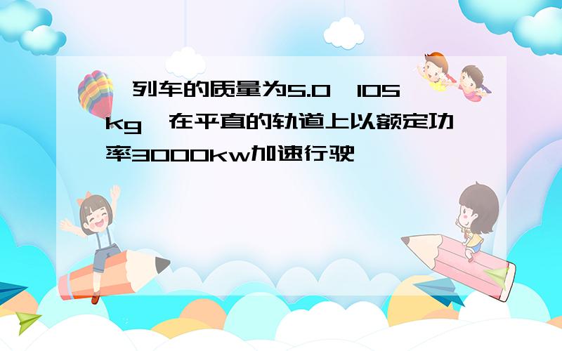 一列车的质量为5.0×105kg,在平直的轨道上以额定功率3000kw加速行驶