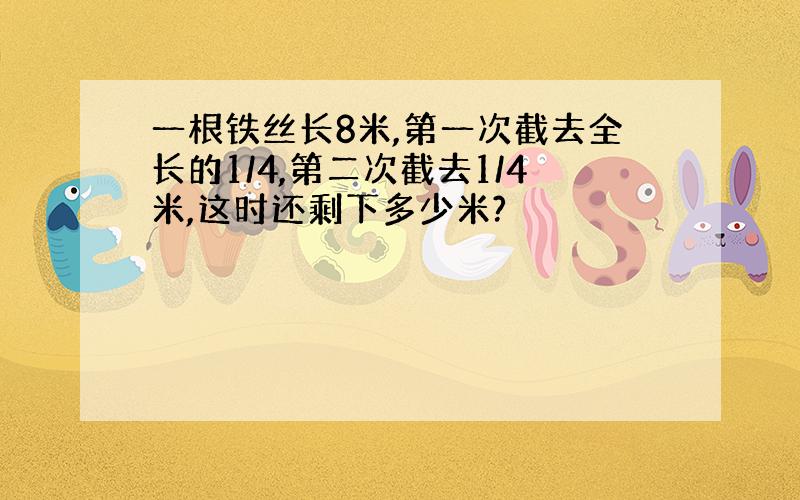 一根铁丝长8米,第一次截去全长的1/4,第二次截去1/4米,这时还剩下多少米?