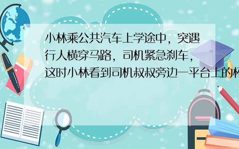 小林乘公共汽车上学途中，突遇行人横穿马路，司机紧急刹车，这时小林看到司机叔叔旁边一平台上的杯子向前滑动，对杯子滑动过程中