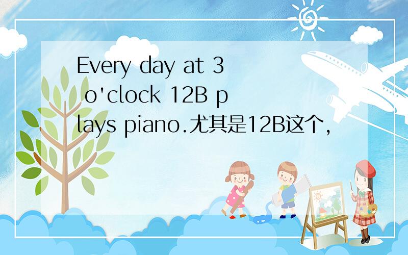 Every day at 3 o'clock 12B plays piano.尤其是12B这个,