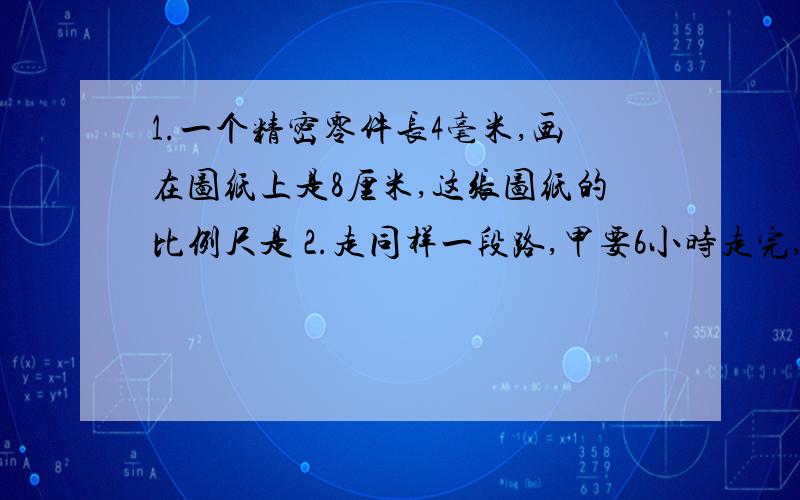 1.一个精密零件长4毫米,画在图纸上是8厘米,这张图纸的比例尺是 2.走同样一段路,甲要6小时走完,