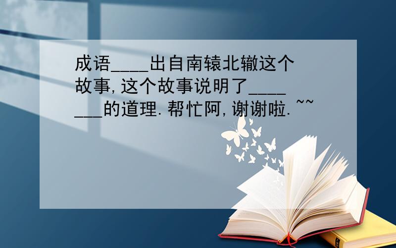 成语____出自南辕北辙这个故事,这个故事说明了_______的道理.帮忙阿,谢谢啦.~~