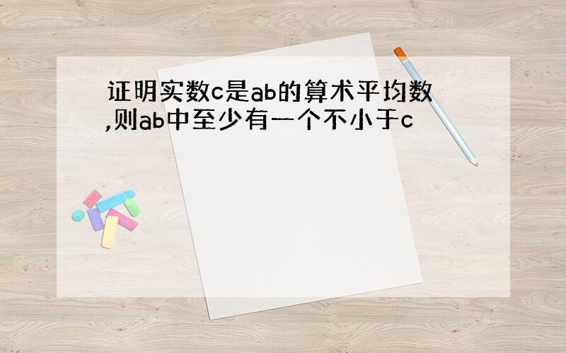 证明实数c是ab的算术平均数,则ab中至少有一个不小于c