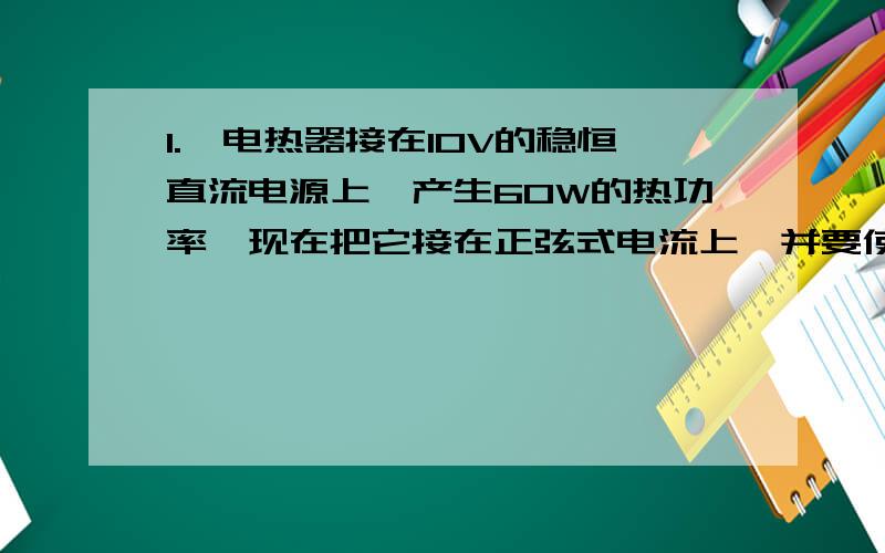 1.一电热器接在10V的稳恒直流电源上,产生60W的热功率,现在把它接在正弦式电流上,并要使它发挥的热功率为30W,则该