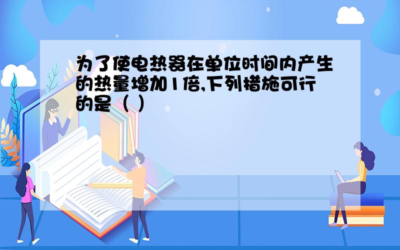 为了使电热器在单位时间内产生的热量增加1倍,下列措施可行的是（ ）