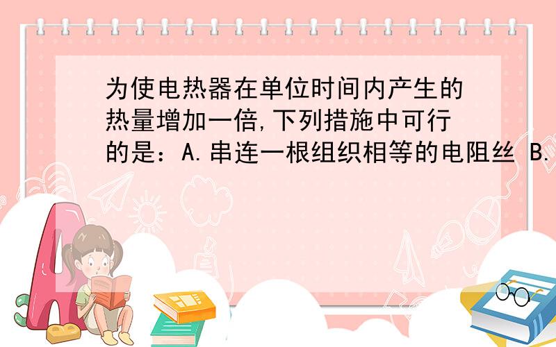 为使电热器在单位时间内产生的热量增加一倍,下列措施中可行的是：A.串连一根组织相等的电阻丝 B.并联一