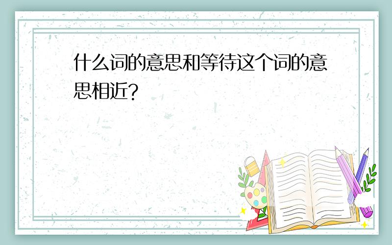 什么词的意思和等待这个词的意思相近?