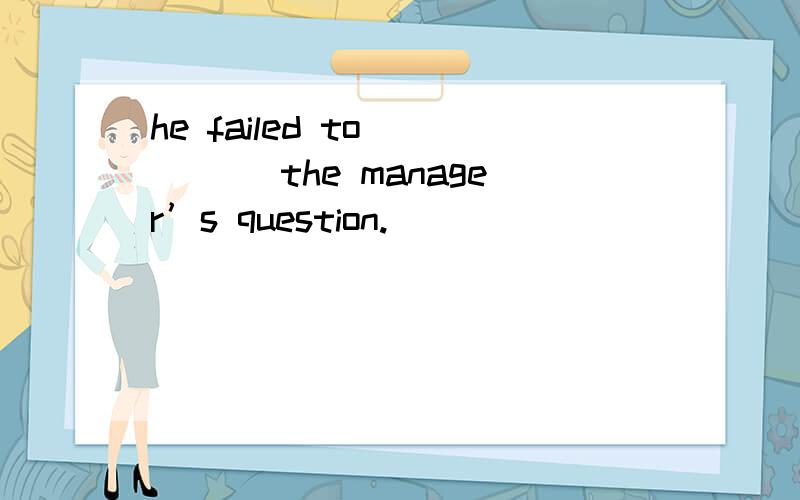 he failed to ____ the manager’s question.