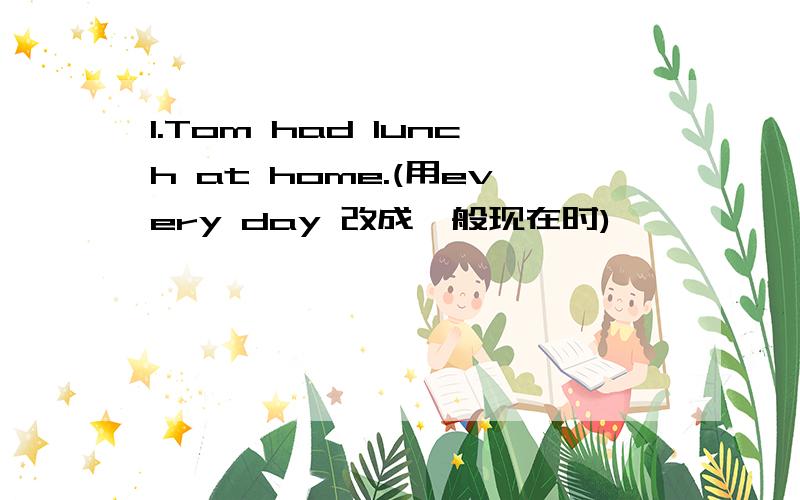 1.Tom had lunch at home.(用every day 改成一般现在时)