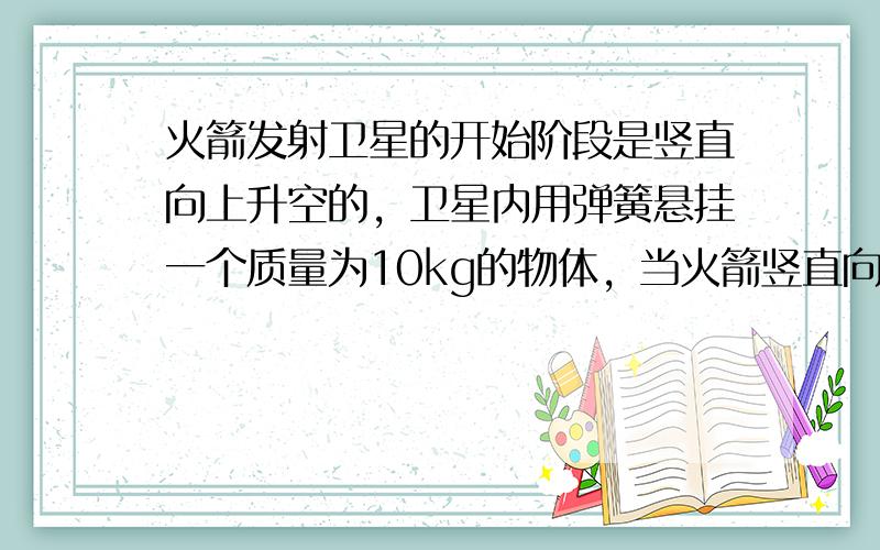 火箭发射卫星的开始阶段是竖直向上升空的，卫星内用弹簧悬挂一个质量为10kg的物体，当火箭竖直向上的加速度为a=2m/s2