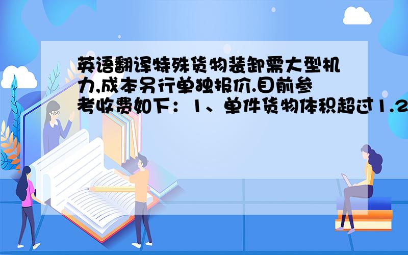 英语翻译特殊货物装卸需大型机力,成本另行单独报价.目前参考收费如下：1、单件货物体积超过1.2m*1.2m*1.5m或重