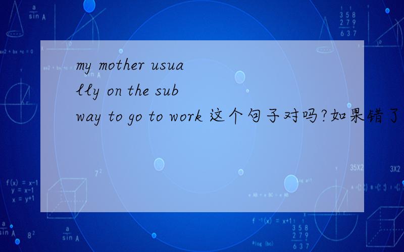 my mother usually on the subway to go to work 这个句子对吗?如果错了,为什