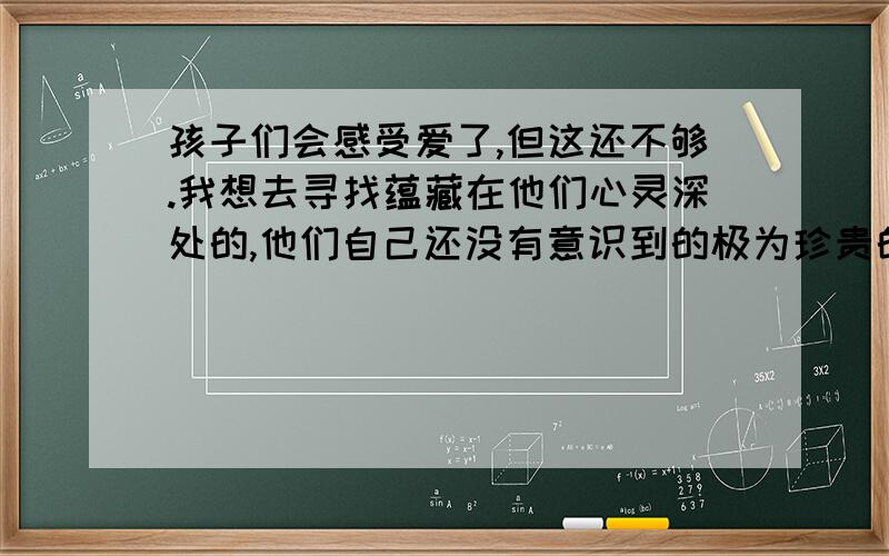 孩子们会感受爱了,但这还不够.我想去寻找蕴藏在他们心灵深处的,他们自己还没有意识到的极为珍贵的东西.在这段话中,