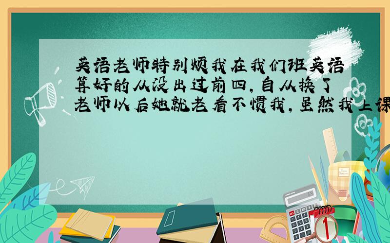 英语老师特别烦我在我们班英语算好的从没出过前四,自从换了老师以后她就老看不惯我,虽然我上课不听讲但我的成绩依然不变还更好