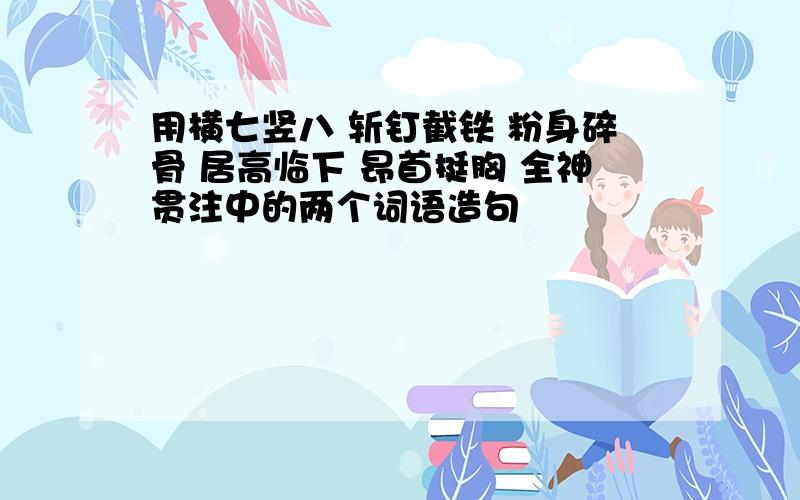 用横七竖八 斩钉截铁 粉身碎骨 居高临下 昂首挺胸 全神贯注中的两个词语造句