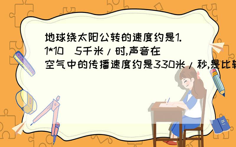 地球绕太阳公转的速度约是1.1*10^5千米/时,声音在空气中的传播速度约是330米/秒,是比较两个速度的大小