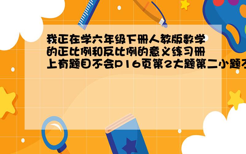 我正在学六年级下册人教版数学的正比例和反比例的意义练习册上有题目不会P16页第2大题第二小题不会