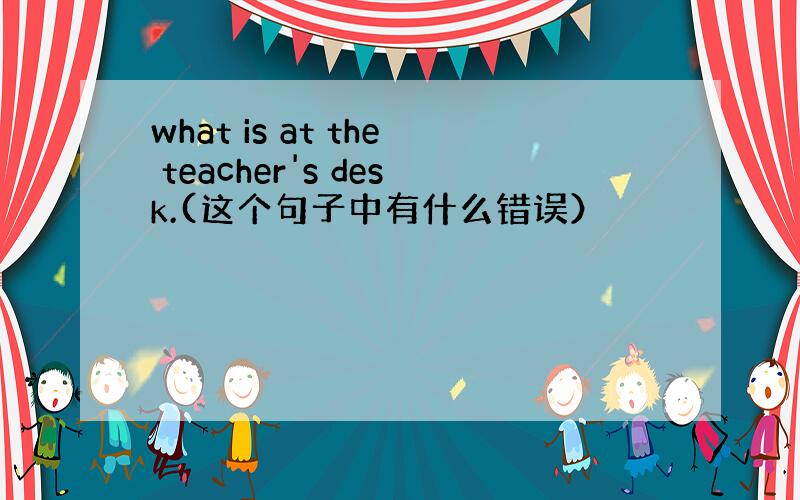 what is at the teacher's desk.(这个句子中有什么错误）