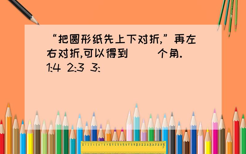 “把圆形纸先上下对折,”再左右对折,可以得到（ ）个角.1:4 2:3 3: