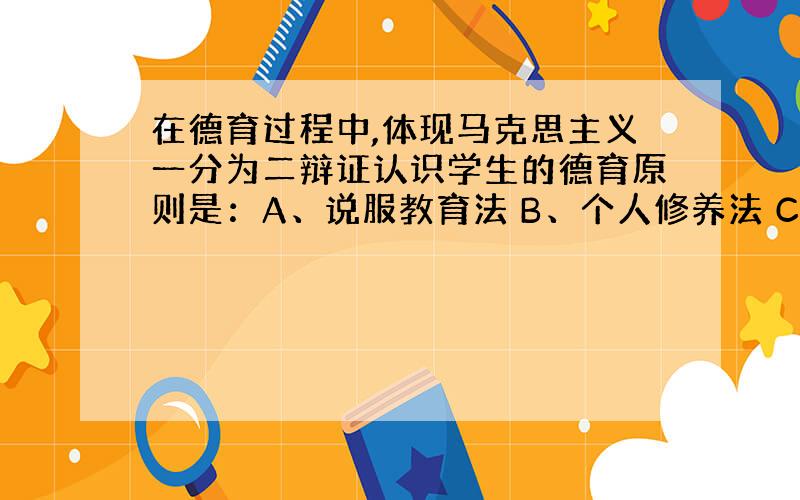 在德育过程中,体现马克思主义一分为二辩证认识学生的德育原则是：A、说服教育法 B、个人修养法 C