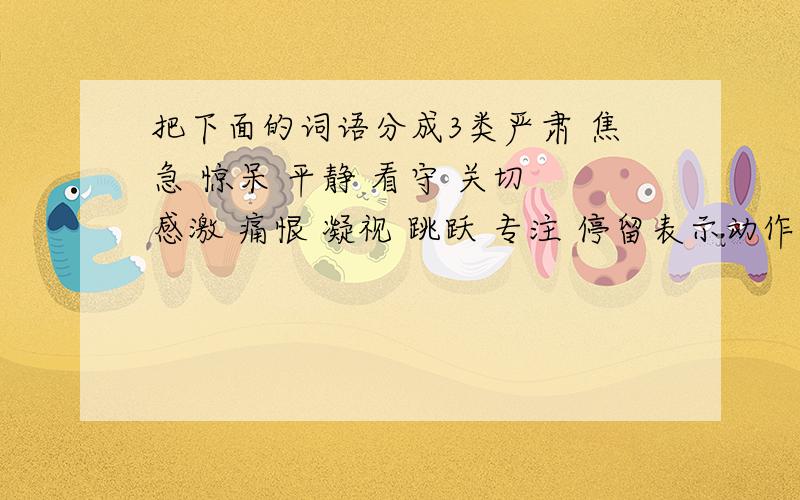 把下面的词语分成3类严肃 焦急 惊呆 平静 看守 关切 感激 痛恨 凝视 跳跃 专注 停留表示动作的：表示心情的：表示神