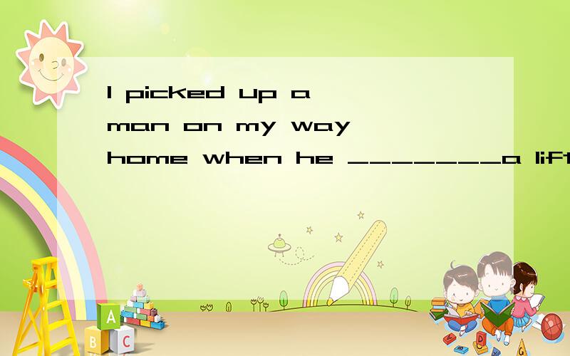 I picked up a man on my way home when he _______a lift.A.ask