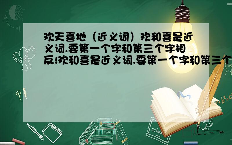 欢天喜地（近义词）欢和喜是近义词.要第一个字和第三个字相反!欢和喜是近义词.要第一个字和第三个字相近!