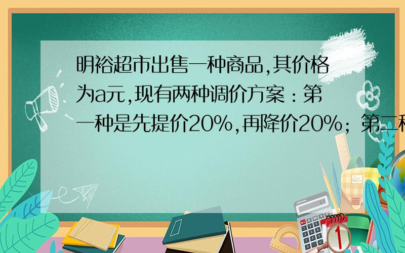 明裕超市出售一种商品,其价格为a元,现有两种调价方案：第一种是先提价20%,再降价20%；第二种是先降价20%,在提价2