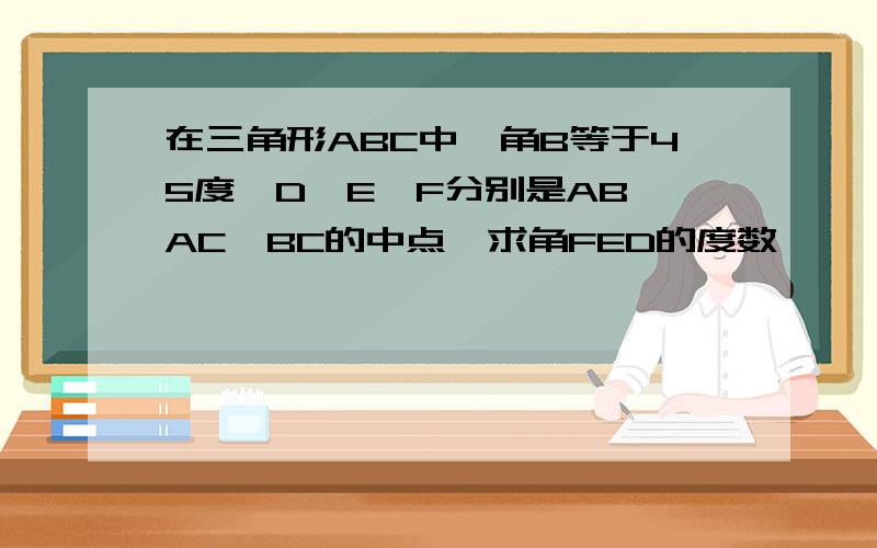 在三角形ABC中,角B等于45度,D,E,F分别是AB,AC,BC的中点,求角FED的度数